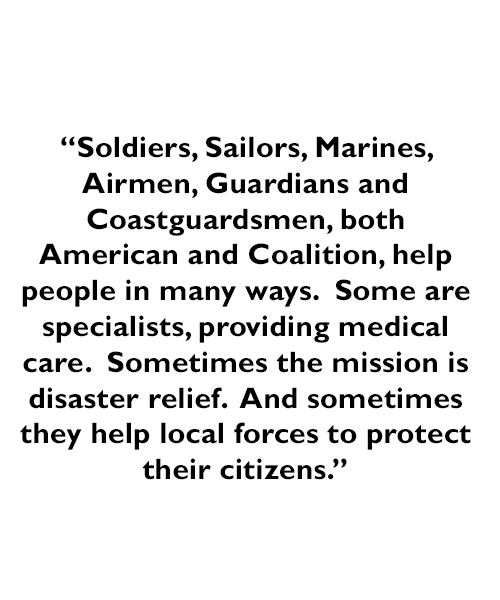 A quote - Soldiers, Sailors, Marines and Airmen, both American and Coalition, help people in many ways.  Some are specialists, providing medical care.  Sometimes the mission is disaster relief.  And sometimes they help local forces to protect their citizens.