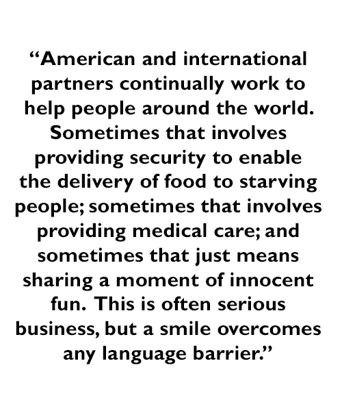 A quote - American and international partners continually work to help people around the world.  Sometimes that involves providing security to enable the delivery of food to starving people; sometimes that involves providing medical care; and sometimes that just means sharing a moment of innocent fun.  This is often serious business, but a smile overcomes any language barrier.